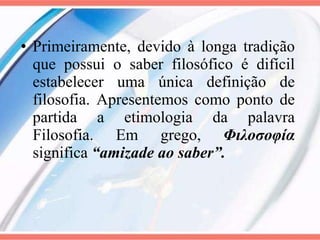 Primeiramente, devido à longa tradição que possui o saber filosófico é difícil estabelecer uma única definição de filosofia. Apresentemos como ponto de partida a etimologia da palavra Filosofia. Em grego,  Φιλοσοφία  significa   “amizade ao saber”. 