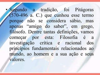 Segundo a tradição, foi Pitágoras (570-496 a. C.) que cunhou esse termo porque não se considera sábio, mas apenas “amigo do saber”, em grego, filósofo. Dentre tantas definições, vamos começar por esta: Filosofia é a investigação crítica e racional dos princípios fundamentais relacionados ao mundo, ao homem e a sua ação e seus valores. 