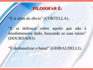 FILOSOFAR É: “ É ir além do óbvio” (CORTELLA). “ É se debruçar sobre aquilo que não é imediatamente dado, buscando as suas raízes” (DOURDADO).  “ É desbanalizar o banal” (GHIRALDELLI). 