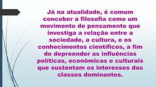Já na atualidade, é comum
conceber a filosofia como um
movimento de pensamento que
investiga a relação entre a
sociedade, a cultura, e os
conhecimentos científicos, a fim
de depreender as influências
políticas, econômicas e culturais
que sustentam os interesses das
classes dominantes.
 