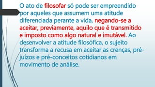 O ato de filosofar só pode ser empreendido
por aqueles que assumem uma atitude
diferenciada perante a vida, negando-se a
aceitar, previamente, aquilo que é transmitido
e imposto como algo natural e imutável. Ao
desenvolver a atitude filosófica, o sujeito
transforma a recusa em aceitar as crenças, pré-
juízos e pré-conceitos cotidianos em
movimento de análise.
 