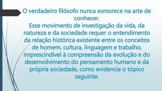 O verdadeiro filósofo nunca esmorece na arte de
conhecer.
Esse movimento de investigação da vida, da
natureza e da sociedade requer o entendimento
da relação histórica existente entre os conceitos
de homem, cultura, linguagem e trabalho,
imprescindível à compreensão da evolução e do
desenvolvimento do pensamento humano e da
própria sociedade, como evidencia o tópico
seguinte.
 