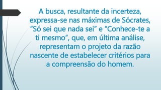 A busca, resultante da incerteza,
expressa-se nas máximas de Sócrates,
“Só sei que nada sei” e “Conhece-te a
ti mesmo”, que, em última análise,
representam o projeto da razão
nascente de estabelecer critérios para
a compreensão do homem.
 
