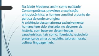Na Idade Moderna, assim como na Idade
Contemporânea, prevalece a explicação
antropocêntrica: o homem constitui o ponto de
partida de onde se origina.
A existência dessa natureza exclusivamente
humana tem sido atestada, no decorrer da
história, com base em determinadas
características, tais como: liberdade; raciocínio;
presença de alma ou espírito; valores morais;
cultura; linguagem etc.
 