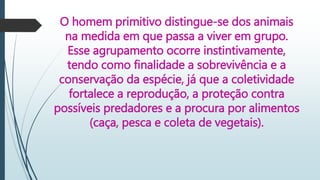 O homem primitivo distingue-se dos animais
na medida em que passa a viver em grupo.
Esse agrupamento ocorre instintivamente,
tendo como finalidade a sobrevivência e a
conservação da espécie, já que a coletividade
fortalece a reprodução, a proteção contra
possíveis predadores e a procura por alimentos
(caça, pesca e coleta de vegetais).
 