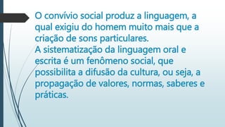 O convívio social produz a linguagem, a
qual exigiu do homem muito mais que a
criação de sons particulares.
A sistematização da linguagem oral e
escrita é um fenômeno social, que
possibilita a difusão da cultura, ou seja, a
propagação de valores, normas, saberes e
práticas.
 