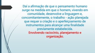 Daí a afirmação de que o pensamento humano
surge na medida em que o homem, vivendo em
comunidade, desenvolve a linguagem e,
concomitantemente, o trabalho - ação planejada
que requer a criação e o aperfeiçoamento de
instrumentos para alcançar uma finalidade
previamente estabelecida.
Envolvendo raciocínio, planejamento e
organização.
 