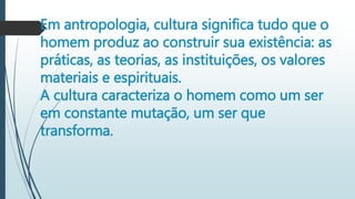 Em antropologia, cultura significa tudo que o
homem produz ao construir sua existência: as
práticas, as teorias, as instituições, os valores
materiais e espirituais.
A cultura caracteriza o homem como um ser
em constante mutação, um ser que
transforma.
 