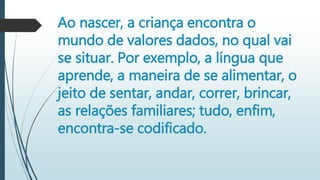 Ao nascer, a criança encontra o
mundo de valores dados, no qual vai
se situar. Por exemplo, a língua que
aprende, a maneira de se alimentar, o
jeito de sentar, andar, correr, brincar,
as relações familiares; tudo, enfim,
encontra-se codificado.
 