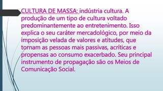 CULTURA DE MASSA: indústria cultura. A
produção de um tipo de cultura voltado
predominantemente ao entretenimento. Isso
explica o seu caráter mercadológico, por meio da
imposição velada de valores e atitudes, que
tornam as pessoas mais passivas, acríticas e
propensas ao consumo exacerbado. Seu principal
instrumento de propagação são os Meios de
Comunicação Social.
 