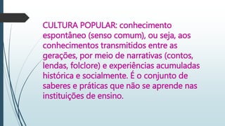 CULTURA POPULAR: conhecimento
espontâneo (senso comum), ou seja, aos
conhecimentos transmitidos entre as
gerações, por meio de narrativas (contos,
lendas, folclore) e experiências acumuladas
histórica e socialmente. É o conjunto de
saberes e práticas que não se aprende nas
instituições de ensino.
 