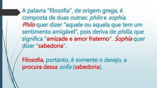 A palavra “filosofia”, de origem grega, é
composta de duas outras: philo e sophía.
Philo quer dizer “aquele ou aquela que tem um
sentimento amigável”, pois deriva de philía, que
significa “amizade e amor fraterno”. Sophía quer
dizer “sabedoria”.
Filosofia, portanto, é somente o desejo, a
procura dessa sofia (sabedoria).
 