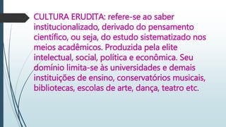 CULTURA ERUDITA: refere-se ao saber
institucionalizado, derivado do pensamento
científico, ou seja, do estudo sistematizado nos
meios acadêmicos. Produzida pela elite
intelectual, social, política e econômica. Seu
domínio limita-se às universidades e demais
instituições de ensino, conservatórios musicais,
bibliotecas, escolas de arte, dança, teatro etc.
 