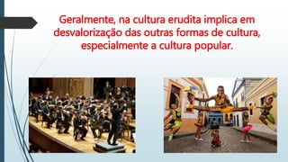 Geralmente, na cultura erudita implica em
desvalorização das outras formas de cultura,
especialmente a cultura popular.
X X
 