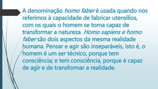 A denominação homo faber é usada quando nos
referimos à capacidade de fabricar utensílios,
com os quais o homem se torna capaz de
transformar a natureza. Homo sapiens e homo
faber são dois aspectos da mesma realidade
humana. Pensar e agir são inseparáveis, isto é, o
homem é um ser técnico, porque tem
consciência; e tem consciência, porque é capaz
de agir e de transformar a realidade.
 