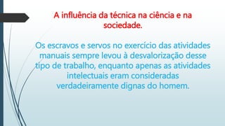 A influência da técnica na ciência e na
sociedade.
Os escravos e servos no exercício das atividades
manuais sempre levou à desvalorização desse
tipo de trabalho, enquanto apenas as atividades
intelectuais eram consideradas
verdadeiramente dignas do homem.
 