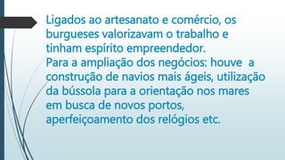 Ligados ao artesanato e comércio, os
burgueses valorizavam o trabalho e
tinham espírito empreendedor.
Para a ampliação dos negócios: houve a
construção de navios mais ágeis, utilização
da bússola para a orientação nos mares
em busca de novos portos,
aperfeiçoamento dos relógios etc.
 