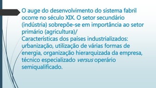 O auge do desenvolvimento do sistema fabril
ocorre no século XIX. O setor secundário
(indústria) sobrepõe-se em importância ao setor
primário (agricultura)/
Características dos países industrializados:
urbanização, utilização de várias formas de
energia, organização hierarquizada da empresa,
técnico especializado versus operário
semiqualificado.
 