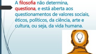 A filosofia não determina,
questiona, e está aberta aos
questionamentos de valores sociais,
éticos, políticos, da ciência, arte e
cultura, ou seja, da vida humana.
 