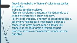 Através do trabalho o “homem” coloca suas teorias
em prática.
Trabalho: atividade coletiva.
Além de transformar a natureza, humanizando-a, o
trabalho transforma o próprio homem.
Por meio do trabalho, o homem se autoproduz, isto é,
desenvolve habilidades e imaginação; aprende a
conhecer as forças da natureza e a desafiá-las;
conhece as próprias forças e limitações; pois
relaciona-se com os companheiros; impõe-se uma
disciplina.
 