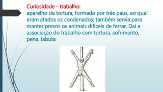 Curiosidade - trabalho:
aparelho de tortura, formado por três paus, ao qual
eram atados os condenados; também servia para
manter presos os animais difíceis de ferrar. Daí a
associação do trabalho com tortura, sofrimento,
pena, labuta
 