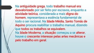 Na antiguidade grega, todo trabalho manual era
desvalorizado por ser feito por escravos, enquanto a
atividade teórica, considerada a mais digna do
homem, representava a essência fundamental de
todo o ser racional. Na Idade Média, Santo Tomás de
Aquino procura reabilitar o trabalho manual, dizendo
que todos os trabalhos se equivalem.
Na Idade Moderna, a situação começou a se alterar,
houve o crescente interesse pelas artes mecânicas e
pelo trabalho em geral.
 