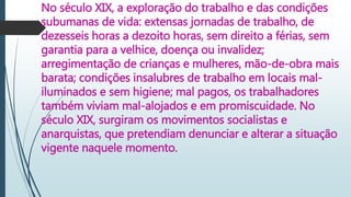 No século XIX, a exploração do trabalho e das condições
subumanas de vida: extensas jornadas de trabalho, de
dezesseis horas a dezoito horas, sem direito a férias, sem
garantia para a velhice, doença ou invalidez;
arregimentação de crianças e mulheres, mão-de-obra mais
barata; condições insalubres de trabalho em locais mal-
iluminados e sem higiene; mal pagos, os trabalhadores
também viviam mal-alojados e em promiscuidade. No
século XIX, surgiram os movimentos socialistas e
anarquistas, que pretendiam denunciar e alterar a situação
vigente naquele momento.
 