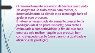 O desenvolvimento acelerado da técnica cria o mito
do progresso. Se tudo evolui para melhor, o
desenvolvimento da ciência e da tecnologia faria só
acelerar esse processo.
É natural a necessidade do aumento crescente da
produção (ideal de produtividade); para tanto é
estimulada a competitividade (a fim de que cada
empresa seja melhor naquilo que produz), bem
como a especialização (para garantir a qualidade e
eficiência da produção).
 