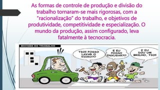 As formas de controle de produção e divisão do
trabalho tornaram-se mais rigorosas, com a
“racionalização” do trabalho, e objetivos de
produtividade, competitividade e especialização. O
mundo da produção, assim configurado, leva
fatalmente à tecnocracia.
 