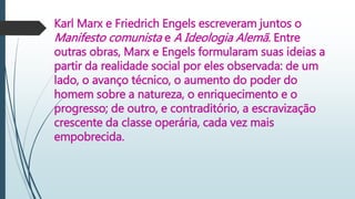 Karl Marx e Friedrich Engels escreveram juntos o
Manifesto comunista e A Ideologia Alemã. Entre
outras obras, Marx e Engels formularam suas ideias a
partir da realidade social por eles observada: de um
lado, o avanço técnico, o aumento do poder do
homem sobre a natureza, o enriquecimento e o
progresso; de outro, e contraditório, a escravização
crescente da classe operária, cada vez mais
empobrecida.
 