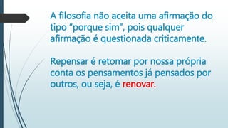 A filosofia não aceita uma afirmação do
tipo “porque sim”, pois qualquer
afirmação é questionada criticamente.
Repensar é retomar por nossa própria
conta os pensamentos já pensados por
outros, ou seja, é renovar.
 