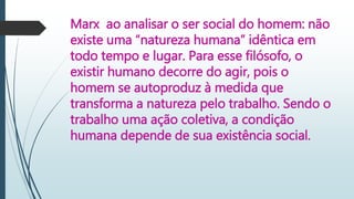 Marx ao analisar o ser social do homem: não
existe uma “natureza humana” idêntica em
todo tempo e lugar. Para esse filósofo, o
existir humano decorre do agir, pois o
homem se autoproduz à medida que
transforma a natureza pelo trabalho. Sendo o
trabalho uma ação coletiva, a condição
humana depende de sua existência social.
 