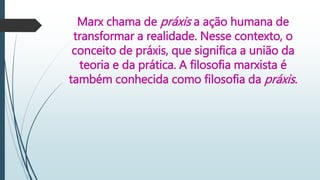 Marx chama de práxis a ação humana de
transformar a realidade. Nesse contexto, o
conceito de práxis, que significa a união da
teoria e da prática. A filosofia marxista é
também conhecida como filosofia da práxis.
 