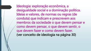 Ideologia: exploração econômica, a
desigualdade social e a dominação política.
Ideias e valores, de normas ou regras (de
conduta) que indicam e prescrevem aos
membros da sociedade o que devem pensar e
como devem pensar, o que devem sentir, o
que devem fazer e como devem fazer.
(ver conceito de ideologia na página 30)
 