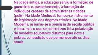 Na Idade antiga, a educação serviu à formação de
guerreiros e, posteriormente, à formação de
indivíduos capazes de administrar as cidades
(polis). Na Idade Medieval, tornou-se instrumento
de legitimação dos dogmas cristãos. Na Idade
Moderna, assumiu-se a premissa da escola pública
e laica, mas o que se concretizou foi a polarização
de modelos educativos distintos para ricos e
pobres, contradição que permanece até os dias
atuais.
 