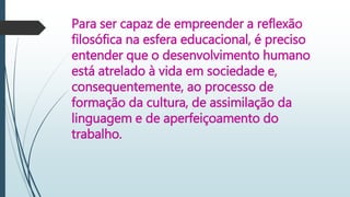 Para ser capaz de empreender a reflexão
filosófica na esfera educacional, é preciso
entender que o desenvolvimento humano
está atrelado à vida em sociedade e,
consequentemente, ao processo de
formação da cultura, de assimilação da
linguagem e de aperfeiçoamento do
trabalho.
 