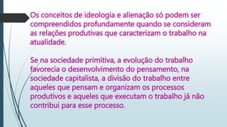 Os conceitos de ideologia e alienação só podem ser
compreendidos profundamente quando se consideram
as relações produtivas que caracterizam o trabalho na
atualidade.
Se na sociedade primitiva, a evolução do trabalho
favorecia o desenvolvimento do pensamento, na
sociedade capitalista, a divisão do trabalho entre
aqueles que pensam e organizam os processos
produtivos e aqueles que executam o trabalho já não
contribui para esse processo.
 