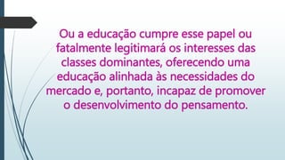 Ou a educação cumpre esse papel ou
fatalmente legitimará os interesses das
classes dominantes, oferecendo uma
educação alinhada às necessidades do
mercado e, portanto, incapaz de promover
o desenvolvimento do pensamento.
 