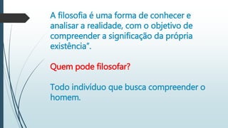 A filosofia é uma forma de conhecer e
analisar a realidade, com o objetivo de
compreender a significação da própria
existência”.
Quem pode filosofar?
Todo indivíduo que busca compreender o
homem.
 