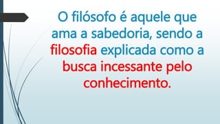 O filósofo é aquele que
ama a sabedoria, sendo a
filosofia explicada como a
busca incessante pelo
conhecimento.
 