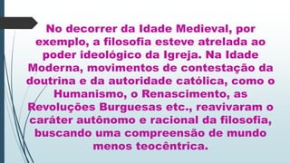 No decorrer da Idade Medieval, por
exemplo, a filosofia esteve atrelada ao
poder ideológico da Igreja. Na Idade
Moderna, movimentos de contestação da
doutrina e da autoridade católica, como o
Humanismo, o Renascimento, as
Revoluções Burguesas etc., reavivaram o
caráter autônomo e racional da filosofia,
buscando uma compreensão de mundo
menos teocêntrica.
 