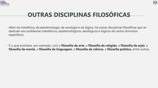 FILOSOFIA 10º ANO
• Além da metafísica, da epistemologia, da axiologia e da lógica, há outras disciplinas filosóficas que se
dedicam aos problemas metafísicos, epistemológicos, axiológicos e lógicos de certos domínios
específicos.
• É o que acontece, por exemplo, com a filosofia da arte, a filosofia da religião, a filosofia da ação, a
filosofia da mente, a filosofia da linguagem, a filosofia da ciência, a filosofia política, entre outras.
OUTRAS DISCIPLINAS FILOSÓFICAS
 