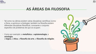 FILOSOFIA 10º ANO
• Tal como na ciência existem várias disciplinas científicas (como
a física, a química e a biologia), também na filosofia existem
diferentes disciplinas filosóficas, consoante o conjunto
específico de problemas de que se ocupam.
• Como por exemplo: a metafísica, a epistemologia, a
axiologia,
a lógica, a ética, a filosofia da arte, a filosofia da religião.
AS ÁREAS DA FILOSOFIA
 