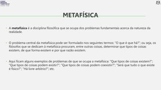 FILOSOFIA 10º ANO
• A metafísica é a disciplina filosófica que se ocupa dos problemas fundamentais acerca da natureza da
realidade.
• O problema central da metafísica pode ser formulado nos seguintes termos: “O que é que há?”; ou seja, os
filósofos que se dedicam à metafísica procuram, entre outras coisas, determinar que tipos de coisas
existem, de que forma existem e por que razão existem.
• Aqui ficam alguns exemplos de problemas de que se ocupa a metafísica: “Que tipos de coisas existem?”;
“Que tipos de coisas podem existir?”; “Que tipos de coisas podem coexistir?”; “Será que tudo o que existe
é físico?”; “Há livre-arbítrio?”; etc.
METAFÍSICA
 