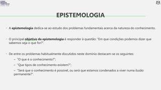 FILOSOFIA 10º ANO
• A epistemologia dedica-se ao estudo dos problemas fundamentais acerca da natureza do conhecimento.
• O principal objetivo da epistemologia é responder à questão: “Em que condições podemos dizer que
sabemos seja o que for?”.
• De entre os problemas habitualmente discutidos neste domínio destacam-se os seguintes:
– “O que é o conhecimento?”;
– “Que tipos de conhecimento existem?”;
– “Será que o conhecimento é possível, ou será que estamos condenados a viver numa ilusão
permanente?”.
EPISTEMOLOGIA
 