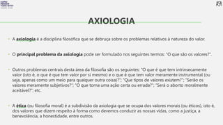 FILOSOFIA 10º ANO
• A axiologia é a disciplina filosófica que se debruça sobre os problemas relativos à natureza do valor.
• O principal problema da axiologia pode ser formulado nos seguintes termos: “O que são os valores?”.
• Outros problemas centrais desta área da filosofia são os seguintes: “O que é que tem intrinsecamente
valor (isto é, o que é que tem valor por si mesmo) e o que é que tem valor meramente instrumental (ou
seja, apenas como um meio para qualquer outra coisa)?”; “Que tipos de valores existem?”; “Serão os
valores meramente subjetivos?”; “O que torna uma ação certa ou errada?”; “Será o aborto moralmente
aceitável?”; etc.
• A ética (ou filosofia moral) é a subdivisão da axiologia que se ocupa dos valores morais (ou éticos), isto é,
dos valores que dizem respeito à forma como devemos conduzir as nossas vidas, como a justiça, a
benevolência, a honestidade, entre outros.
AXIOLOGIA
 