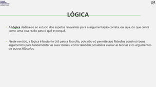 FILOSOFIA 10º ANO
• A lógica dedica-se ao estudo dos aspetos relevantes para a argumentação correta, ou seja, do que conta
como uma boa razão para o quê e porquê.
• Neste sentido, a lógica é bastante útil para a filosofia, pois não só permite aos filósofos construir bons
argumentos para fundamentar as suas teorias, como também possibilita avaliar as teorias e os argumentos
de outros filósofos.
LÓGICA
 