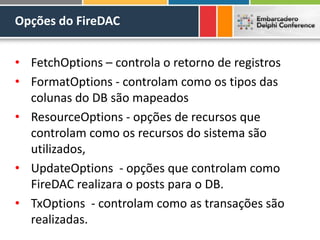Opções do FireDAC
• FetchOptions – controla o retorno de registros
• FormatOptions - controlam como os tipos das
colunas do DB são mapeados
• ResourceOptions - opções de recursos que
controlam como os recursos do sistema são
utilizados,
• UpdateOptions - opções que controlam como
FireDAC realizara o posts para o DB.
• TxOptions - controlam como as transações são
realizadas.
 