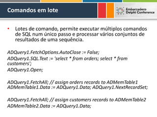 Comandos em lote
• Lotes de comando, permite executar múltiplos comandos
de SQL num único passo e processar vários conjuntos de
resultados de uma sequência.
ADQuery1.FetchOptions.AutoClose := False;
ADQuery1.SQL.Text := 'select * from orders; select * from
customers';
ADQuery1.Open;
ADQuery1.FetchAll; // assign orders records to ADMemTable1
ADMemTable1.Data := ADQuery1.Data; ADQuery1.NextRecordSet;
ADQuery1.FetchAll; // assign customers records to ADMemTable2
ADMemTable2.Data := ADQuery1.Data;
 