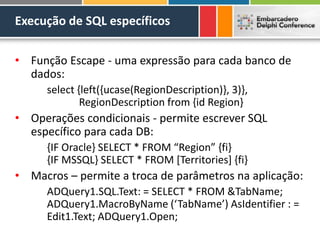 Execução de SQL específicos
• Função Escape - uma expressão para cada banco de
dados:
select {left({ucase(RegionDescription)}, 3)},
RegionDescription from {id Region}
• Operações condicionais - permite escrever SQL
específico para cada DB:
{IF Oracle} SELECT * FROM “Region” {fi}
{IF MSSQL} SELECT * FROM [Territories] {fi}
• Macros – permite a troca de parâmetros na aplicação:
ADQuery1.SQL.Text: = SELECT * FROM &TabName;
ADQuery1.MacroByName (‘TabName’) AsIdentifier : =
Edit1.Text; ADQuery1.Open;
 